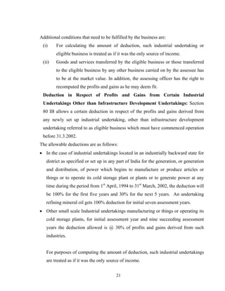 Additional conditions that need to be fulfilled by the business are:
(i) For calculating the amount of deduction, such industrial undertaking or
eligible business is treated as if it was the only source of income.
(ii) Goods and services transferred by the eligible business or those transferred
to the eligible business by any other business carried on by the assessee has
to be at the market value. In addition, the assessing officer has the right to
recomputed the profits and gains as he may deem fit.
Deduction in Respect of Profits and Gains from Certain Industrial
Undertakings Other than Infrastructure Development Undertakings: Section
80 IB allows a certain deduction in respect of the profits and gains derived from
any newly set up industrial undertaking, other than infrastructure development
undertaking referred to as eligible business which must have commenced operation
before 31.3.2002.
The allowable deductions are as follows:
• In the case of industrial undertakings located in an industrially backward state for
district as specified or set up in any part of India for the generation, or generation
and distribution, of power which begins to manufacture or produce articles or
things or to operate its cold storage plant or plants or to generate power at any
time during the period from 1st
April, 1994 to 31st
March, 2002, the deduction will
be 100% for the first five years and 30% for the next 5 years. An undertaking
refining mineral oil gets 100% deduction for initial seven assessment years.
• Other small scale Industrial undertakings manufacturing or things or operating its
cold storage plants, for initial assessment year and nine succeeding assessment
years the deduction allowed is @ 30% of profits and gains derived from such
industries.
For purposes of computing the amount of deduction, such industrial undertakings
are treated as if it was the only source of income.
21
 