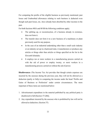 For computing the profits of the eligible business as previously mentioned, past
losses and Unabsorbed allowances relating to such business is deducted even
though such past losses, etc., have already been absorbed by other incomes in the
past.
For both Sections 80IA and 80 IB the following conditions apply;
• The splitting up, or reconstruction, of a business already in existence,
does not form it.
• The transfer does not form it to a new business of a machinery or plant
previously used for any purpose.
• In the case of an industrial undertaking other than a small scale industry
or an industry set up in a backward state, it manufactures or produces any
articles or things other than articles or things specified on the list in the
Eleventh Schedule;
• It employs ten or more workers in a manufacturing process carried on
with the aid of power or employ twenty, or more workers in a
manufacturing process carried on without the aid of power.
Disallowances :The Income Tax Act provides that though certain expenses are
incurred by the assessee during the previous year, they will not be allowed as a
deduction (partly or fully) in computing the income under the head ‘Profits and
Gains of Business or Profession’ under certain circumstances. The more
important of these items are mentioned below:
1. Advertisement expenditure in the material published by any political party is
disallowed in full [Section 37 (2B)].
2. Any expenditure incurred by the assessee who is prohibited by law will not be
allowed as deduction. (Section 37).
22
 