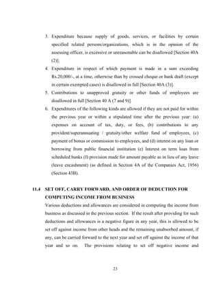 3. Expenditure because supply of goods, services, or facilities by certain
specified related persons/organizations, which is in the opinion of the
assessing officer, is excessive or unreasonable can be disallowed [Section 40A
(2)].
4. Expenditure in respect of which payment is made in a sum exceeding
Rs.20,000/-, at a time, otherwise than by crossed cheque or bank draft (except
in certain exempted cases) is disallowed in full [Section 40A (3)].
5. Contributions to unapproved gratuity or other funds of employees are
disallowed in full [Section 40 A (7 and 9)].
6. Expenditures of the following kinds are allowed if they are not paid for within
the previous year or within a stipulated time after the previous year: (a)
expenses on account of tax, duty, or fees, (b) contributions to any
provident/superannuating / gratuity/other welfare fund of employees, (c)
payment of bonus or commission to employees, and (d) interest on any loan or
borrowing from public financial institution (e) Interest on term loan from
scheduled banks (f) provision made for amount payable as in lieu of any leave
(leave encashment) (as defined in Section 4A of the Companies Act, 1956)
(Section 43B).
11.4 SET OFF, CARRY FORWARD, AND ORDER OF DEDUCTION FOR
COMPUTING INCOME FROM BUSINESS
Various deductions and allowances are considered in computing the income from
business as discussed in the previous section. If the result after providing for such
deductions and allowances is a negative figure in any year, this is allowed to be
set off against income from other heads and the remaining unabsorbed amount, if
any, can be carried forward to the next year and set off against the income of that
year and so on. The provisions relating to set off negative income and
23
 