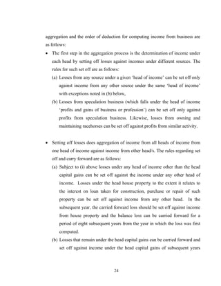 aggregation and the order of deduction for computing income from business are
as follows:
• The first step in the aggregation process is the determination of income under
each head by setting off losses against incomes under different sources. The
rules for such set off are as follows:
(a) Losses from any source under a given ‘head of income’ can be set off only
against income from any other source under the same ‘head of income’
with exceptions noted in (b) below,
(b) Losses from speculation business (which falls under the head of income
‘profits and gains of business or profession’) can be set off only against
profits from speculation business. Likewise, losses from owning and
maintaining racehorses can be set off against profits from similar activity.
• Setting off losses does aggregation of income from all heads of income from
one head of income against income from other head/s. The rules regarding set
off and carry forward are as follows:
(a) Subject to (i) above losses under any head of income other than the head
capital gains can be set off against the income under any other head of
income. Losses under the head house property to the extent it relates to
the interest on loan taken for construction, purchase or repair of such
property can be set off against income from any other head. In the
subsequent year, the carried forward loss should be set off against income
from house property and the balance loss can be carried forward for a
period of eight subsequent years from the year in which the loss was first
computed.
(b) Losses that remain under the head capital gains can be carried forward and
set off against income under the head capital gains of subsequent years
24
 