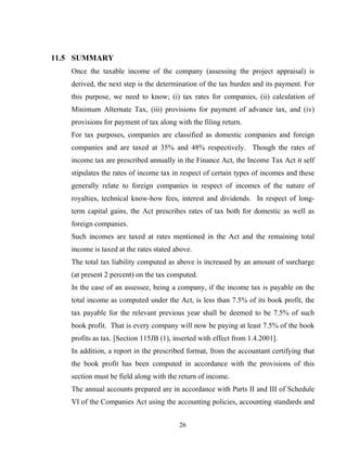 11.5 SUMMARY
Once the taxable income of the company (assessing the project appraisal) is
derived, the next step is the determination of the tax burden and its payment. For
this purpose, we need to know; (i) tax rates for companies, (ii) calculation of
Minimum Alternate Tax, (iii) provisions for payment of advance tax, and (iv)
provisions for payment of tax along with the filing return.
For tax purposes, companies are classified as domestic companies and foreign
companies and are taxed at 35% and 48% respectively. Though the rates of
income tax are prescribed annually in the Finance Act, the Income Tax Act it self
stipulates the rates of income tax in respect of certain types of incomes and these
generally relate to foreign companies in respect of incomes of the nature of
royalties, technical know-how fees, interest and dividends. In respect of long-
term capital gains, the Act prescribes rates of tax both for domestic as well as
foreign companies.
Such incomes are taxed at rates mentioned in the Act and the remaining total
income is taxed at the rates stated above.
The total tax liability computed as above is increased by an amount of surcharge
(at present 2 percent) on the tax computed.
In the case of an assessee, being a company, if the income tax is payable on the
total income as computed under the Act, is less than 7.5% of its book profit, the
tax payable for the relevant previous year shall be deemed to be 7.5% of such
book profit. That is every company will now be paying at least 7.5% of the book
profits as tax. [Section 115JB (1), inserted with effect from 1.4.2001].
In addition, a report in the prescribed format, from the accountant certifying that
the book profit has been computed in accordance with the provisions of this
section must be field along with the return of income.
The annual accounts prepared are in accordance with Parts II and III of Schedule
VI of the Companies Act using the accounting policies, accounting standards and
26
 