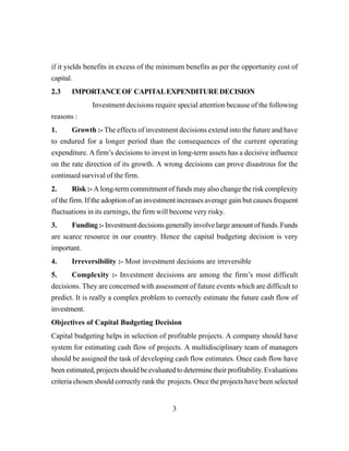3
if it yields benefits in excess of the minimum benefits as per the opportunity cost of
capital.
2.3 IMPORTANCEOF CAPITALEXPENDITUREDECISION
Investment decisions require special attention because of the following
reasons :
1. Growth :- The effects of investment decisions extend into the future and have
to endured for a longer period than the consequences of the current operating
expenditure. A firm’s decisions to invest in long-term assets has a decisive influence
on the rate direction of its growth. A wrong decisions can prove disastrous for the
continued survival of the firm.
2. Risk :- A long-term commitment of funds may also change the risk complexity
of the firm. If the adoption of an investment increases average gain but causes frequent
fluctuations in its earnings, the firm will become very risky.
3. Funding :- Investment decisions generally involve large amount of funds. Funds
are scarce resource in our country. Hence the capital budgeting decision is very
important.
4. Irreversibility :- Most investment decisions are irreversible
5. Complexity :- Investment decisions are among the firm’s most difficult
decisions. They are concerned with assessment of future events which are difficult to
predict. It is really a complex problem to correctly estimate the future cash flow of
investment.
Objectives of Capital Budgeting Decision
Capital budgeting helps in selection of profitable projects. A company should have
system for estimating cash flow of projects. A multidisciplinary team of managers
should be assigned the task of developing cash flow estimates. Once cash flow have
been estimated, projects should be evaluated to determine their profitability. Evaluations
criteria chosen should correctly rank the projects. Once the projects have been selected
 