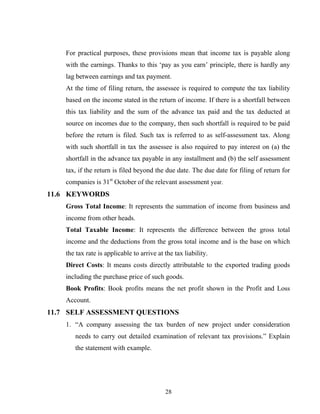 For practical purposes, these provisions mean that income tax is payable along
with the earnings. Thanks to this ‘pay as you earn’ principle, there is hardly any
lag between earnings and tax payment.
At the time of filing return, the assessee is required to compute the tax liability
based on the income stated in the return of income. If there is a shortfall between
this tax liability and the sum of the advance tax paid and the tax deducted at
source on incomes due to the company, then such shortfall is required to be paid
before the return is filed. Such tax is referred to as self-assessment tax. Along
with such shortfall in tax the assessee is also required to pay interest on (a) the
shortfall in the advance tax payable in any installment and (b) the self assessment
tax, if the return is filed beyond the due date. The due date for filing of return for
companies is 31st
October of the relevant assessment year.
11.6 KEYWORDS
Gross Total Income: It represents the summation of income from business and
income from other heads.
Total Taxable Income: It represents the difference between the gross total
income and the deductions from the gross total income and is the base on which
the tax rate is applicable to arrive at the tax liability.
Direct Costs: It means costs directly attributable to the exported trading goods
including the purchase price of such goods.
Book Profits: Book profits means the net profit shown in the Profit and Loss
Account.
11.7 SELF ASSESSMENT QUESTIONS
1. “A company assessing the tax burden of new project under consideration
needs to carry out detailed examination of relevant tax provisions.” Explain
the statement with example.
28
 