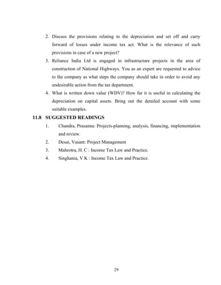 2. Discuss the provisions relating to the depreciation and set off and carry
forward of losses under income tax act. What is the relevance of such
provisions in case of a new project?
3. Reliance India Ltd is engaged in infrastructure projects in the area of
construction of National Highways. You as an expert are requested to advice
to the company as what steps the company should take in order to avoid any
undesirable action from the tax department.
4. What is written down value (WDV)? How far it is useful in calculating the
depreciation on capital assets. Bring out the detailed account with some
suitable examples.
11.8 SUGGESTED READINGS
1. Chandra, Prasanna: Projects-planning, analysis, financing, implementation
and review.
2. Desai, Vasant: Project Management
3. Mahrotra, H. C : Income Tax Law and Practice.
4. Singhania, V K : Income Tax Law and Practice.
29
 