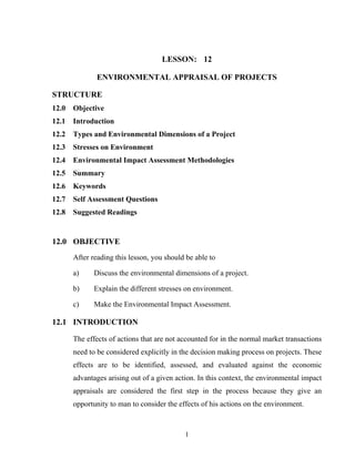 LESSON: 12
ENVIRONMENTAL APPRAISAL OF PROJECTS
STRUCTURE
12.0 Objective
12.1 Introduction
12.2 Types and Environmental Dimensions of a Project
12.3 Stresses on Environment
12.4 Environmental Impact Assessment Methodologies
12.5 Summary
12.6 Keywords
12.7 Self Assessment Questions
12.8 Suggested Readings
12.0 OBJECTIVE
After reading this lesson, you should be able to
a) Discuss the environmental dimensions of a project.
b) Explain the different stresses on environment.
c) Make the Environmental Impact Assessment.
12.1 INTRODUCTION
The effects of actions that are not accounted for in the normal market transactions
need to be considered explicitly in the decision making process on projects. These
effects are to be identified, assessed, and evaluated against the economic
advantages arising out of a given action. In this context, the environmental impact
appraisals are considered the first step in the process because they give an
opportunity to man to consider the effects of his actions on the environment.
1
 