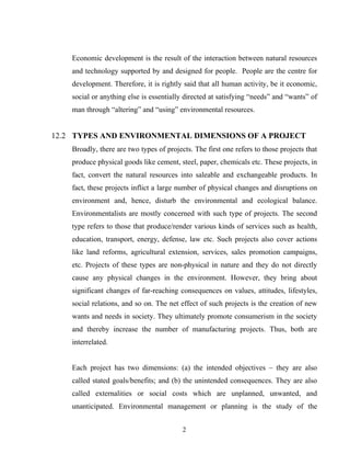 Economic development is the result of the interaction between natural resources
and technology supported by and designed for people. People are the centre for
development. Therefore, it is rightly said that all human activity, be it economic,
social or anything else is essentially directed at satisfying “needs” and “wants” of
man through “altering” and “using” environmental resources.
12.2 TYPES AND ENVIRONMENTAL DIMENSIONS OF A PROJECT
Broadly, there are two types of projects. The first one refers to those projects that
produce physical goods like cement, steel, paper, chemicals etc. These projects, in
fact, convert the natural resources into saleable and exchangeable products. In
fact, these projects inflict a large number of physical changes and disruptions on
environment and, hence, disturb the environmental and ecological balance.
Environmentalists are mostly concerned with such type of projects. The second
type refers to those that produce/render various kinds of services such as health,
education, transport, energy, defense, law etc. Such projects also cover actions
like land reforms, agricultural extension, services, sales promotion campaigns,
etc. Projects of these types are non-physical in nature and they do not directly
cause any physical changes in the environment. However, they bring about
significant changes of far-reaching consequences on values, attitudes, lifestyles,
social relations, and so on. The net effect of such projects is the creation of new
wants and needs in society. They ultimately promote consumerism in the society
and thereby increase the number of manufacturing projects. Thus, both are
interrelated.
Each project has two dimensions: (a) the intended objectives – they are also
called stated goals/benefits; and (b) the unintended consequences. They are also
called externalities or social costs which are unplanned, unwanted, and
unanticipated. Environmental management or planning is the study of the
2
 