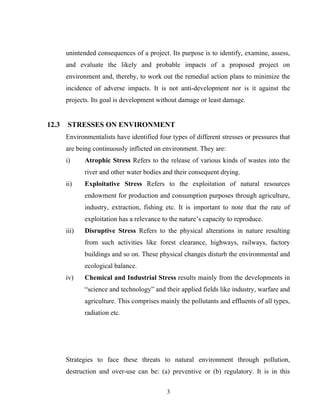 unintended consequences of a project. Its purpose is to identify, examine, assess,
and evaluate the likely and probable impacts of a proposed project on
environment and, thereby, to work out the remedial action plans to minimize the
incidence of adverse impacts. It is not anti-development nor is it against the
projects. Its goal is development without damage or least damage.
12.3 STRESSES ON ENVIRONMENT
Environmentalists have identified four types of different stresses or pressures that
are being continuously inflicted on environment. They are:
i) Atrophic Stress Refers to the release of various kinds of wastes into the
river and other water bodies and their consequent drying.
ii) Exploitative Stress Refers to the exploitation of natural resources
endowment for production and consumption purposes through agriculture,
industry, extraction, fishing etc. It is important to note that the rate of
exploitation has a relevance to the nature’s capacity to reproduce.
iii) Disruptive Stress Refers to the physical alterations in nature resulting
from such activities like forest clearance, highways, railways, factory
buildings and so on. These physical changes disturb the environmental and
ecological balance.
iv) Chemical and Industrial Stress results mainly from the developments in
“science and technology” and their applied fields like industry, warfare and
agriculture. This comprises mainly the pollutants and effluents of all types,
radiation etc.
Strategies to face these threats to natural environment through pollution,
destruction and over-use can be: (a) preventive or (b) regulatory. It is in this
3
 