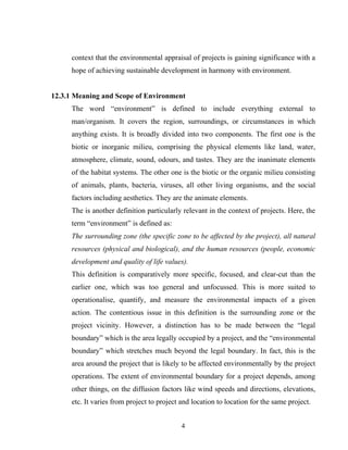 context that the environmental appraisal of projects is gaining significance with a
hope of achieving sustainable development in harmony with environment.
12.3.1 Meaning and Scope of Environment
The word “environment” is defined to include everything external to
man/organism. It covers the region, surroundings, or circumstances in which
anything exists. It is broadly divided into two components. The first one is the
biotic or inorganic milieu, comprising the physical elements like land, water,
atmosphere, climate, sound, odours, and tastes. They are the inanimate elements
of the habitat systems. The other one is the biotic or the organic milieu consisting
of animals, plants, bacteria, viruses, all other living organisms, and the social
factors including aesthetics. They are the animate elements.
The is another definition particularly relevant in the context of projects. Here, the
term “environment” is defined as:
The surrounding zone (the specific zone to be affected by the project), all natural
resources (physical and biological), and the human resources (people, economic
development and quality of life values).
This definition is comparatively more specific, focused, and clear-cut than the
earlier one, which was too general and unfocussed. This is more suited to
operationalise, quantify, and measure the environmental impacts of a given
action. The contentious issue in this definition is the surrounding zone or the
project vicinity. However, a distinction has to be made between the “legal
boundary” which is the area legally occupied by a project, and the “environmental
boundary” which stretches much beyond the legal boundary. In fact, this is the
area around the project that is likely to be affected environmentally by the project
operations. The extent of environmental boundary for a project depends, among
other things, on the diffusion factors like wind speeds and directions, elevations,
etc. It varies from project to project and location to location for the same project.
4
 
