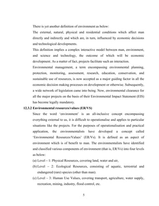 There is yet another definition of environment as below:
The external, natural, physical and residential conditions which affect man
directly and indirectly and which are, in turn, influenced by economic decisions
and technological developments.
This definition implies a complex interactive model between man, environment,
and science and technology, the outcome of which will be economic
development. As a matter of fact, projects facilitate such an interaction.
Environmental management, a term encompassing environmental planning,
protection, monitoring, assessment, research, education, conservation, and
sustainable use of resources, is now accepted as a major guiding factor in all the
economic decision making processes on development or otherwise. Subsequently,
a wide network of legislation came into being. Now, environmental clearance for
all the major projects on the basis of their Environmental Impact Statement (EIS)
has become legally mandatory.
12.3.2 Environmental resources/values (ER/VS)
Since the word ‘environment’ is an all-inclusive concept encompassing
everything external to us, it is difficult to operationalise and applies to particular
situations like the projects. For the purposes of operationalisation and practical
application, the environmentalists have developed a concept called
‘Environmental Resources/Values’ (ER/Vs). It is defined as an aspect of
environment which is of benefit to man. The environmentalists have identified
and classified various components of environment (that is, ER/Vs) into four levels
as below:
(a) Level – 1: Physical Resources, covering land, water and air,
(b) Level – 2: Ecological Resources, consisting of aquatic, terrestrial and
endangered (rare) species (other than man).
(c) Level – 3: Human Use Values, covering transport, agriculture, water supply,
recreation, mining, industry, flood control, etc.
5
 
