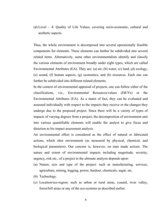 (d) Level – 4: Quality of Life Values, covering socio-economic, cultural and
aesthetic aspects.
Thus, the whole environment is decomposed into several operationally feasible
components for elements. These elements can further be subdivided into several
related items. Alternatively, some other environmentalists identify and classify
the various elements of environment broadly under eight types, which are called
Environmental Attributes (EA). They are: (a) air, (b) water, (c) land, (d) ecology,
(e) sound, (f) human aspects, (g) economics, and (h) resources. Each one can
further be subdivided into different related elements.
In the context of environmental appraisal of projects, one can follow either of the
classifications, viz., Environmental Resources/values (ER/Vs) or the
Environmental Attributes (EA). As a mater of fact, they can be evaluated and
assessed individually with respect to the impacts they receive or the changes they
undergo due to the proposed project. Since there will be a variety of types of
impacts of varying degrees from a project, the decomposition of environment unit
into various quantifiable elements will enable the analyst to give focus and
direction to his impact assessment analysis.
An environmental effect is considered as the effect of natural or fabricated
actions, which alter environment (as measured by physical, chemical, and
biological parameters). Our concern is, however, on man made actions. The
nature and extent of environmental impacts including magnitude, severity,
urgency, risk etc., of a project in the ultimate analysis depends upon:
(a) Nature, size and type of the project: such as manufacturing, services,
agriculture, mining, logging, power, hardour, chemicals, sugar, etc.
(b) Technology.
(c) Location/eco-region: such as urban or rural areas, coastal, river valley,
forest/hill areas or any of the eco-systems as described earlier.
6
 