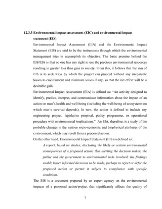 12.3.3 Environmental impact assessment (EIC) and environmental impact
statement (EIS)
Environmental Impact Assessment (EIA) and the Environmental Impact
Statement (EIS) are said to be the instruments through which the environmental
management tries to accomplish its objective. The basic premise behind the
EIS/EIA is that no one has any right to use the precious environmental resources
resulting in greater loss than gain to society. From this, it follows that the aim of
EIS is to seek ways by which the project can proceed without any irreparable
losses to environment and minimum losses if any, so that the net effect will be a
desirable gain.
Environmental Impact Assessment (EIA) is defined as: “An activity designed to
identify, predict, interpret, and communicate information about the impact of an
action on man’s health and well-being (including the well-being of ecosystems on
which man’s survival depends). In turn, the action is defined to include any
engineering project, legislative proposal, policy programme, or operational
procedure with environmental implications.” An EIA, therefore, is a study of the
probable changes in the various socio-economic and biophysical attributes of the
environment, which may result from a proposed action.
On the other hand, Environmental Impact Statement (EIS) is defined as:
A report, based on studies, disclosing the likely or certain environmental
consequences of a proposed action, thus alerting the decision maker, the
public and the government to environmental risks involved; the findings
enable better informed decisions to be made, perhaps to reject or defer the
proposed action or permit it subject to compliance with specific
conditions.
The EIS is a document prepared by an expert agency on the environmental
impacts of a proposed action/project that significantly affects the quality of
7
 