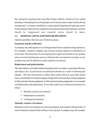 4
they should be monitored and controlled. Proper authority should exist for capital
spending. Critical projects involving large sum of money may be supervised by the top
management. A company should have a sound capital budgeting and reporting system
for this purpose. Based on the comparison of actual and expected performance, projects
should be reappraised and remedial action should be taken.
2.4 KINDSOFCAPITALEXPENDITUREDECISIONS
Capital expenditure decisions are of following types :
Expansion and diversification
A company may add capacity to its existing product lines to expand existing operations.
For example, a fertilizer company may increase its plant capacity to manufacture in
more areas. Diversification of a existing business require investment in new product
and a new kind of production activity within the firm. Investment in existing or new
products may also be called as revenue-expansion investment.
Replacement and modernisation
The main objective of modernisation and replacement is to improve operating efficiency
and reduce costs. Assets become out dated and obsolete as a result of technological
changes . The firm must decide to replace those assets with new assets that operate
moreeconomically.Ifacementcompanychangefromsemi-automaticdryingequipment
tofullyautomaticdryingequipment tofullyautomaticdryingequipment,itisanexample
of modernisation and replacement.Yet an other useful way to classify investment is as
follow :
Mutually exclusive investments
Independent investments
Contingent investments
Mutually exclusive investment
Mutually exclusive investment serve the same purpose and compete with each other. If
one investment is selected other will have to be rejected.Acompany may, for example,
 