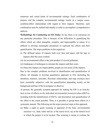 numerous and varied kinds of environmental settings. Each combination of
projects and the complex environmental settings results in a unique cause-
condition-effect relationships with regard to their impacts. Therefore, each
combination must be studied individually in order to accomplish a comprehensive
analysis.
Methodology for Conducting an EIS Study: So far, there is no consensus on
any particular procedure. This is because of the difficulties in quantifying the
effects which are often intangible, complex, and imperceptible in nature. It is
difficult to develop meaningful parameters to represent the effects and their
quantification. The major problems in this regard are:
(i) The diffused nature of impacts both over time and space; and the lags in
impacts after the cause worked.
(ii) An environmental effect is the joint product of several pollutants.
(iii) Inadequacy of techniques to estimate the impacts and their costs.
(iv) Since the impacts are imperceptible, people are not aware of the impacts.
Due to the complex problems involved in identification and quantification of
effects, all attempts to develop quantitative approach to EIA (including the
checklists, matrices, networks, flowchart relationships, and map overlays) have
been essentially subjective with the quantification depending mostly on the
background and bias of the investigator or observer.
At present, the generally accepted approach for making the EIS is an item-by-
item review of effects on the individual environmental resources/values (ER/Vs),
including both the identification of ER/Vs, and description and quantification of
the effect to the extent possible. Then, it is possible to group these effects in a
systematic manner. The following are the major practical steps in this approach.
(a) Make a rapid or quick scanning or appraisal of the basic environmental
resources viz., land, water and air, at the macro level, say at the district level
in which the project is to be located. This scanning is meant to evaluate the
10
 