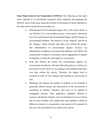 Some Major Issues in the Preparation of EIS/EIA: The following are the major
issues reported to be encountered commonly while conducing and preparing the
EIS/EIA. Some of the issues cannot be resolved. In the absence of better alternatives,
the analyst has to accept the issues as they are.
• Determining the Environmental Impacts This is the central theme in
any EIS/EIA. It is a very complex process. At the outset, a distinction
has to be made between the environmental impact and the changes in
environmental attributes. Our interest is on the “impacts” and not on
the ‘changes’, which normally take place even without the project.
The determination of environmental impacts involves: (a)
identification of impacts on environmental attributes or the ER/Vs, (b)
measurement of impacts on attributes, and (c) aggregation of impacts
on attributes to reflect the total impact on environment.
• With and Without the Project the environmental impacts are
measurement of attributes with and without the project or activity at a
given point in time. However, the changes in the attributes take place
over time without the activity. Therefore, the impact must be
measured in terms of “net” change in the attribute at a given point in
time.
• Identifying the Impacts the number of attributes to be evaluated is
practically infinite because any characteristic of the environment is
considered an attribute. Therefore, they have to be reduced to
manageable numbers. Thus, duplicative, redundant, difficult to
measure, and obscure attributes may be eliminated in favour of those
that are more tractable. This implies that some attributes, which are
difficult to measure or conceptualize, may remain to be examined. In
this case, bias and subjectivity are likely to be crept in.
12
 