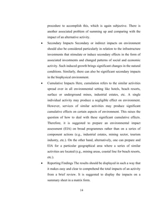 procedure to accomplish this, which is again subjective. There is
another associated problem of summing up and comparing with the
impact of an alternative activity.
• Secondary Impacts Secondary or indirect impacts on environment
should also be considered particularly in relation to the infrastructure
investments that stimulate or induce secondary effects in the form of
associated investments and changed patterns of social and economic
activity. Such induced growth brings significant changes in the natural
conditions. Similarly, there can also be significant secondary impacts
in the biophysical environment.
• Cumulative Impacts Here, cumulation refers to the similar activities
spread over in all environmental setting like hotels, beach resorts,
surface or underground mines, industrial estates, etc. A single
individual activity may produce a negligible effect on environment.
However, services of similar activities may produce significant
cumulative effects on certain aspects of environment. This raises the
question of how to deal with these significant cumulative effects.
Therefore, it is suggested to prepare an environmental impact
assessment (EIA) on broad programmes rather than on a series of
component actions (e.g., industrial estates, mining sector, tourism
industry, etc.). On the other hand, alternatively, one can prepare and
EIA for a particular geographical area where a series of similar
activities are located (e.g., mining areas, coastal line for beach resorts,
etc.).
• Reporting Findings The results should be displayed in such a way that
it makes easy and clear to comprehend the total impacts of an activity
from a brief review. It is suggested to display the impacts on a
summary sheet in a matrix form.
14
 