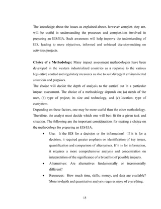 The knowledge about the issues as explained above, however complex they are,
will be useful in understanding the processes and complexities involved in
preparing an EIS/EIA. Such awareness will help improve the understanding of
EIS, leading to more objectives, informed and unbiased decision-making on
activities/projects.
Choice of a Methodology: Many impact assessment methodologies have been
developed in the western industrialized countries as a response to the various
legislative control and regulatory measures as also to suit divergent environmental
situations and purposes.
The choice will decide the depth of analysis to the carried out in a particular
impact assessment. The choice of a methodology depends on; (a) needs of the
user, (b) type of project; its size and technology, and (c) location; type of
ecosystem.
Depending on these factors, one may be more useful than the other methodology.
Therefore, the analyst must decide which one will best fit for a given task and
situation. The following are the important considerations for making a choice on
the methodology for preparing an EIS/EIA.
• Use: It the EIS for a decision or for information? If it is for a
decision, it required greater emphasis on identification of key issues,
quantification and comparison of alternatives. If it is for information,
it requires a more comprehensive analysis and concentration on
interpretation of the significance of a broad list of possible impacts.
• Alternatives: Are alternatives fundamentally or incrementally
different?
• Resources: How much time, skills, money, and data are available?
More in-depth and quantitative analysis requires more of everything.
15
 