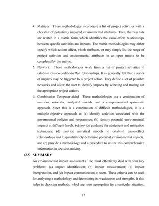 4. Matrices: These methodologies incorporate a list of project activities with a
checklist of potentially impacted environmental attributes. Then, the two lists
are related in a matrix form, which identifies the cause-effect relationships
between specific activities and impacts. The matrix methodologies may either
specify which actions affect, which attributes, or may simply list the range of
project activities and environmental attributes in an open matrix to be
completed by the analyst.
5. Network: These methodologies work from a list of project activities to
establish cause-condition-effect relationships. It is generally felt that a series
of impacts may be triggered by a project action. They define a set of possible
networks and allow the user to identify impacts by selecting and tracing out
the appropriate project actions.
6. Combination Computer-aided: These methodologies use a combination of
matrices, networks, analytical models, and a computer-aided systematic
approach. Since this is a combination of difficult methodologies, it is a
multiple-objective approach to; (a) identify activities associated with the
governmental policies and programmes; (b) identity potential environmental
impacts at different levels; (c) provide guidance for abatement and mitigation
techniques; (d) provide analytical models to establish cause-effect
relationships and to quantitatively determine potential environmental impacts,
and (e) provide a methodology and a procedure to utilize this comprehensive
information in decision-making.
12.5 SUMMARY
An environmental impact assessment (EIA) must effectively deal with four key
problems; (a) impact identification; (b) impact measurement; (c) impact
interpretation, and (d) impact communication to users. These criteria can be used
for analyzing a methodology and determining its weaknesses and strengths. It also
helps in choosing methods, which are most appropriate for a particular situation.
17
 