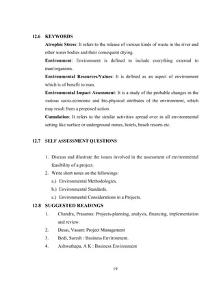 12.6 KEYWORDS
Atrophic Stress: It refers to the release of various kinds of waste in the river and
other water bodies and their consequent drying.
Environment: Environment is defined to include everything external to
man/organism.
Environmental Resources/Values: It is defined as an aspect of environment
which is of benefit to man.
Environmental Impact Assessment: It is a study of the probable changes in the
various socio-economic and bio-physical attributes of the environment, which
may result from a proposed action.
Cumulation: It refers to the similar activities spread over in all environmental
setting like surface or underground mines, hotels, beach resorts etc.
12.7 SELF ASSESSMENT QUESTIONS
1. Discuss and illustrate the issues involved in the assessment of environmental
feasibility of a project.
2. Write short notes on the followings:
a.) Environmental Methodologies.
b.) Environmental Standards.
c.) Environmental Considerations in a Projects.
12.8 SUGGESTED READINGS
1. Chandra, Prasanna: Projects-planning, analysis, financing, implementation
and review.
2. Desai, Vasant: Project Management
3. Bedi, Suresh : Business Environment.
4. Ashwathapa, A K : Business Environment
19
 