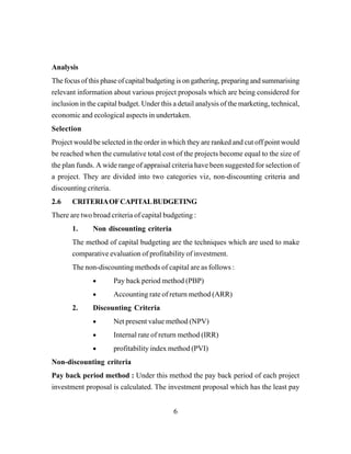 6
Analysis
The focus of this phase of capital budgeting is on gathering, preparing and summarising
relevant information about various project proposals which are being considered for
inclusion in the capital budget. Under this a detail analysis of the marketing, technical,
economic and ecological aspects in undertaken.
Selection
Project would be selected in the order in which they are ranked and cut off point would
be reached when the cumulative total cost of the projects become equal to the size of
the plan funds. A wide range of appraisal criteria have been suggested for selection of
a project. They are divided into two categories viz, non-discounting criteria and
discounting criteria.
2.6 CRITERIAOFCAPITALBUDGETING
There are two broad criteria of capital budgeting :
1. Non discounting criteria
The method of capital budgeting are the techniques which are used to make
comparative evaluation of profitability of investment.
The non-discounting methods of capital are as follows :
• Pay back period method (PBP)
• Accounting rate of return method (ARR)
2. Discounting Criteria
• Net present value method (NPV)
• Internal rate of return method (IRR)
• profitability index method (PVI)
Non-discounting criteria
Pay back period method : Under this method the pay back period of each project
investment proposal is calculated. The investment proposal which has the least pay
 