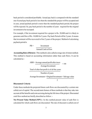 7
back period is considered profitable. Actual pay back is compared with the standard
one if actual pay back period is less than the standard the project will be accepted and
in case, actual payback period is more than the standard payback period, the project
will be rejected. So, pay back period is the number of years required for the original
investment to be recouped.
For example, if the investment required for a project is Rs. 20,000 and it is likely to
generate cash flow of Rs. 10,000 for 5 years. Pay back Period will be 2 years. It means
that investment will be recovered in first 2 years of the project. Method of calculating
payback period is
PB = Investment
Annual Cash in Flow
Accounting Rate of Return : This method is also called average rate of return method.
This method is based on accounting information rather than cash flows. It can be
calculated as -
ARR =Average annual profit after taxes
AverageInvestment
Total of after but profit it of all the years
Number of years
Average Investment = Original Investment + Salvage value
2
Discounted Criteria
Under these methods the projected future cash flows are discounted by a certain rate
called cost of capital. The second main feature of these methods is that they take into
account all the benefits and costs accruing during the life time of the project. Discounted
cash flow method are briefly described as follow :-
Net Present Value Method (NPV) : In this method present value of cash flow is
calculated for which cash flows are discounted. The rate of discount is called cost of
× 100
 