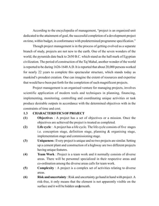 3
According to the encyclopedia of management, “project is an organized unit
dedicated to the attainment of goal, the successful completion of a development project
on time, within budget, in conformance with predetermined programme specification.”
Though project management is in the process of getting evolved as a separate
branch of study, projects are not new to the earth. One of the seven wonders of the
world, the pyramids date back to 2650 B.C. which stand as the hall mark of Egyptian
civilization. The period of construction of the Taj Mahal, another wonder of the world
is reported to be during 1626-1648 A.D. It is reported that about 20,000 persons worked
for nearly 22 years to complete this spectacular structure, which stands today as
mankind’s proudest creation. One can imagine the extent of resources and expertise
that would have been put forth for the completion of such magnificent projects.
Project management is an organised venture for managing projects, involves
scientific application of modern tools and techniques in planning, financing,
implementing, monitoring, controlling and coordinating unique activities or task
produce desirable outputs in accordance with the determined objectives with in the
constraints of time and cost.
1.3 CHARACTERISTICSOFPROJECT
(1) Objectives : A project has a set of objectives or a mission. Once the
objectives are achieved the project is treated as completed.
(2) Life cycle : A project has a life cycle. The life cycle consists of five stages
i.e. conception stage, definition stage, planning & organising stage,
implementation stage and commissioning stage.
(3) Uniqueness : Every project is unique and no two projects are similar. Setting
up a cement plant and construction of a highway are two different projects
having unique features.
(4) Team Work : Project is a team work and it normally consists of diverse
areas. There will be personnel specialized in their respective areas and
co-ordination among the diverse areas calls for team work.
(5) Complexity : A project is a complex set of activities relating to diverse
areas.
(6) Risk and uncertainty : Risk and uncertainty go hand in hand with project. A
risk-free, it only means that the element is not apparently visible on the
surface and it will be hidden underneath.
 