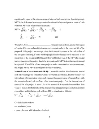 8
capital and is equal to the minimum rate of return which must accrue from the project.
NPV is the difference between present value of cash inflows and present value of cash
outflows. NPV can be calculated as under :-
NPV =
= ` OR
Where Cf1, Cf2.............................................. represent cash inflows, k is the firm’s cost
of capital, C is cost outlay of the investment proposal and n, is the expected life of the
proposal. If the project has salvage value also it should be added in the cash inflow of
the last year. Similarly, if some working capital is also needed it will be added to the
initial cost of the project and to the cash flow’s of the last year. If the NPV of a project
is more than zero, the project should be accepted and if NPV is less than zero it should
be rejected. When NPV of two more projects under consideration is more than zero,
the project whose NPV is the highest should be accepted.
Internal rate of return method (IRR) : Under this method initial cost and annual
cash inflows are given. The unknown rate of return is ascertained. In other words “The
internal rate of return is that rate which equates the present value of cash inflows with
the present value of cash outflows of an investment project.” At the internal rate of
return NPV of a project is zero. Like NPV method IRR method also considers time
value of money. In IRR method, the discount rate (r) depends upon initial investment
expenditure and the future cash inflows. IRR is calculated as follows :
C =
C = initial cash outflow
n = number of years
r = rate of return which is to be calculated.
CF1
(1+K)1 +
CF2
(1+K)2
CF3
(1+K)3
CFn
(1+K)n+ +.......+ - C
CF1
(1+K)1
- C∑
n
t =1
A1
(1+r)1 +
A2
(1+r)2
A3
(1+r)3
An
(1+r)n+ +.......+
 