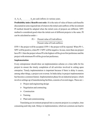 9
A1
A2
A3.............................
An
are cash inflows in various years.
Profitability index/ Benefit-cost ratio : It is the ratio of value of future cash benefits
discounted at some required rate of return to the initial cash outflows of the investment
PI method should be adopted when the initial costs of projects are different. NPV
method is considered good when the initial cost of different projects is the same. PI
can be calculated as under :-
PI = Present value of Cash inflows
Present value of Cash outflows
If PI>1 the project will be accepted. If PI<1 the project will be rejected. When PI>1,
NPV will be positive, when PI<1 NPV will be negative. In case, more than one project
have PI>1 then the project whose PI is the highest will be given first preference and the
project with minimum PI will be given last preference.
Implementation
Every entrepreneur should draw an implementation scheme or a time table for his
project to ensure the timely completion of all activities involved in setting upon
enterprise. Timely implementation is important because if there is delay it causes,
among other things, a project cost overrun. In India delay in project implementation
has become a common feature. Implementation phase for an industrial project, which
involves settings up of manufacturing facilities, consists of several stages. These are :-
Project and engineering design
Negotiation and contracting
Construction
Training
Plant and commissioning
Translating an investment proposal into a concrete projects is a complex, time
consuming and risky task. Delays in implementation, which are common can lead to
 