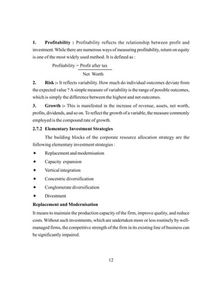 12
1. Profitability : Profitability reflects the relationship between profit and
investment.While there are numerous ways of measuring profitability, return on equity
is one of the most widely used method. It is defined as :
Profitability = Profit after tax
Net Worth
2. Risk :- It reflects variability. How much do individual outcomes deviate from
the expected value ? A simple measure of variability is the range of possible outcomes,
which is simply the difference between the highest and net outcomes.
3. Growth :- This is manifested in the increase of revenue, assets, net worth,
profits, dividends, and so on.To reflect the growth of a variable, the measure commonly
employed is the compound rate of growth.
2.7.2 Elementary Investment Strategies
The building blocks of the corporate resource allocation strategy are the
following elementary investment strategies :
Replacement and modernisation
Capacity expansion
Vertical integration
Concentric diversification
Conglomerate diversification
Divestment
Replacement and Modernisation
It means to maintain the production capacity of the firm, improve quality, and reduce
costs. Without such investments, which are undertaken more or less routinely by well-
managed firms, the competitive strength of the firm in its existing line of business can
be significantly impaired.
 
