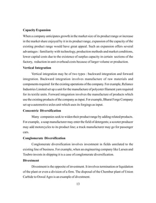 13
Capacity Expansion
When a company anticipates growth in the market size of its product range or increase
in the market share enjoyed by it in its product range, expansion of the capacity of the
existing product range would have great appeal. Such an expansion offers several
advantages : familiarity with technology, production methods and market conditions,
lower capital costs due to the existence of surplus capacity in certain sections of the
factory, reduction in unit overhead costs because of larger volume or production.
Vertical Integration
Vertical integration may be of two types : backward integration and forward
integration. Backward integration involves manufacture of raw materials and
components required for the existing operations of the company. For example, Reliance
Industries Limited set up a unit for the manufacture of polyester filament yarn required
for its textile units. Forward integration involves the manufacture of products which
use the existing products of the company as input. For example, Bharat Forge Company
set up a automotive axles unit which uses its forgings as input.
Concentric Diversification
Many companies seek to widen their product range by adding related products.
For example, a soap manufacturer may enter the field of detergents; a scooter producer
may add motorcycles to its product line; a truck manufacturer may go for passenger
cars.
Conglomerate Diversification
Conglomerate diversification involves investment in fields unrelated to the
existing line of business. For example, when an engineering company like Larsen and
Toubro invests in shipping it is a case of conglomerate diversification.
Divestment
Divestment is the opposite of investment. It involves termination or liquidation
of the plant or even a division of a firm. The disposal of the Chembur plant of Union
Carbide to Oswal Agro is an example of divestment.
 