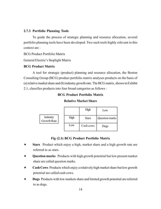 14
2.7.3 Portfolio Planning Tools
To guide the process of strategic planning and resource allocation, several
portfolio planning tools have been developed. Two such tools highly relevant in this
context are :
BCG Product Portfolio Matrix
General Electric’s Stoplight Matrix
BCG Product Matrix
A tool for strategic (product) planning and resource allocation, the Boston
Consulting Group (BCG) product portfolio matrix analyses products on the basis of
(a)relativemarketshareand(b)industrygrowthrate.TheBCGmatrix,showninExhibit
2.1, classifies products into four broad categories as follows :
BCG Product Portfolio Matrix
Relative Market Share
Fig (2.1) BCG Product Portfolio Matrix
Stars Product which enjoy a high, market share and a high growth rate are
referred to as stars.
Question marks Products with high growth potential but low present market
share are called question marks.
Cash Cows Products which enjoy a relatively high market share but low growth
potential are called cash cows.
Dogs Products with low markets share and limited growth potential are referred
to as dogs.
Industry
GrowthRate
Low
High
High
Stars
Cash cows
Questionmarks
Dogs
Low
 