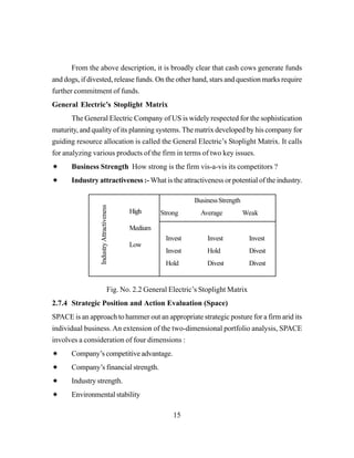 15
From the above description, it is broadly clear that cash cows generate funds
and dogs, if divested, release funds. On the other hand, stars and question marks require
further commitment of funds.
General Electric’s Stoplight Matrix
The General Electric Company of US is widely respected for the sophistication
maturity, and quality of its planning systems.The matrix developed by his company for
guiding resource allocation is called the General Electric’s Stoplight Matrix. It calls
for analyzing various products of the firm in terms of two key issues.
Business Strength How strong is the firm vis-a-vis its competitors ?
Industry attractiveness :- What is the attractiveness or potential of the industry.
Fig. No. 2.2 General Electric’s Stoplight Matrix
2.7.4 Strategic Position and Action Evaluation (Space)
SPACE is an approach to hammer out an appropriate strategic posture for a firm arid its
individual business.An extension of the two-dimensional portfolio analysis, SPACE
involves a consideration of four dimensions :
Company’s competitive advantage.
Company’s financial strength.
Industry strength.
Environmental stability
High
Medium
Low
IndustryAttractiveness
BusinessStrength
Strong Average Weak
Invest Invest Invest
Invest Hold Divest
Hold Divest Divest
 