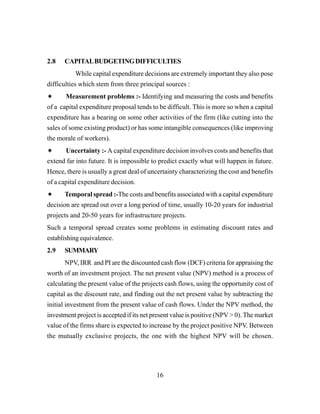 16
2.8 CAPITALBUDGETINGDIFFICULTIES
While capital expenditure decisions are extremely important they also pose
difficulties which stem from three principal sources :
Measurement problems :- Identifying and measuring the costs and benefits
of a capital expenditure proposal tends to be difficult. This is more so when a capital
expenditure has a bearing on some other activities of the firm (like cutting into the
sales of some existing product) or has some intangible consequences (like improving
the morale of workers).
Uncertainty :- A capital expenditure decision involves costs and benefits that
extend far into future. It is impossible to predict exactly what will happen in future.
Hence, there is usually a great deal of uncertainty characterizing the cost and benefits
of a capital expenditure decision.
Temporal spread :-The costs and benefits associated with a capital expenditure
decision are spread out over a long period of time, usually 10-20 years for industrial
projects and 20-50 years for infrastructure projects.
Such a temporal spread creates some problems in estimating discount rates and
establishing equivalence.
2.9 SUMMARY
NPV, IRR and PI are the discounted cash flow (DCF) criteria for appraising the
worth of an investment project. The net present value (NPV) method is a process of
calculating the present value of the projects cash flows, using the opportunity cost of
capital as the discount rate, and finding out the net present value by subtracting the
initial investment from the present value of cash flows. Under the NPV method, the
investment project is accepted if its net present value is positive (NPV > 0). The market
value of the firms share is expected to increase by the project positive NPV. Between
the mutually exclusive projects, the one with the highest NPV will be chosen.
 