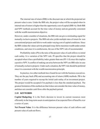 17
The internal rate of return (IRR) is the discount rate at which the projected net
present value is zero. Under the IRR rule, the project value will be accepted when its
internal rate of return is higher than the opportunity cost of capital (IRR>k). Both IRR
and NPV methods account for the time value of money and are generally consistent
with the wealth maximization objective.
However, under a number of situations, the IRR rule can give a misleading signal for
mutually exclusive projects. The IRR rule also yields multiple rates of return for non
conventional projects and fails to work under varying cost of capital conditions. Since
theIRRviolatesthevalues-activityprincipalitmayfailtomaximizewealthundercertain
conditions, and since it is cumbersome, the use of the NPV rule of recommended.
Profitability index (PI) is the ratio of the present value of cash inflows to initial
cash outlay. It is variation of the NPV rule. PI specifies that the project should be
accepted when it has a profitability index greater than one (PI>1.0) since this implies
a positive NPV.Aconflict of ranking can arise between the NPV are IRR rules in case
of mutually exclusive projects. Under such a situation, the NPV rule should be preferred
since it is consistent with the wealth maximization principle.
In practice, two other methods have found favour with the business executives.
They are the pay back (PB) and accounting rate of return (ARR) methods. PB is the
number of years required to recoup the initial cash outlay of an investment project.
The project would be accepted if its payback is less than the standard payback. The
greatest limitation of this method are that it does not consider the time value of money,
and does not consider cash flows after the payback period.
2.10 KEYWORDS
Capital Budgeting: It is the firm's decision to invest its current resources most
efficiently in the long-term assets in anticipation of an expected flow of benefits over
a series of years.
Net Present Value: It is the difference between present value of cash inflows and
present value of cash out flows.
 