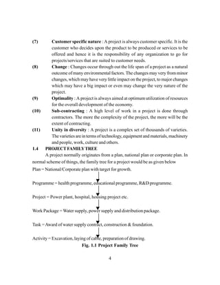 4
(7) Customer specific nature : A project is always customer specific. It is the
customer who decides upon the product to be produced or services to be
offered and hence it is the responsibility of any organization to go for
projects/services that are suited to customer needs.
(8) Change : Changes occur through out the life span of a project as a natural
outcome of many environmental factors. The changes may very from minor
changes, which may have very little impact on the project, to major changes
which may have a big impact or even may change the very nature of the
project.
(9) Optimality : A project is always aimed at optimum utilization of resources
for the overall development of the economy.
(10) Sub-contracting : A high level of work in a project is done through
contractors. The more the complexity of the project, the more will be the
extent of contracting.
(11) Unity in diversity : A project is a complex set of thousands of varieties.
The varieties are in terms of technology, equipment and materials, machinery
and people, work, culture and others.
1.4 PROJECTFAMILYTREE
A project normally originates from a plan, national plan or corporate plan. In
normal scheme of things, the family tree for a project would be as given below
Plan = National/Corporate plan with target for growth.
Programme = health programme, educational programme, R&D programme.
Project = Power plant, hospital, housing project etc.
Work Package = Water supply, power supply and distribution package.
Task =Award of water supply contract, construction & foundation.
Activity = Excavation, laying of cable, preparation of drawing.
Fig. 1.1 Project Family Tree
 