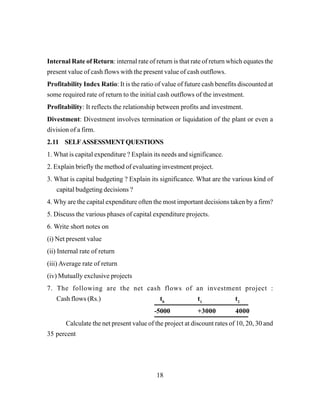18
Internal Rate of Return: internal rate of return is that rate of return which equates the
present value of cash flows with the present value of cash outflows.
Profitability Index Ratio: It is the ratio of value of future cash benefits discounted at
some required rate of return to the initial cash outflows of the investment.
Profitability: It reflects the relationship between profits and investment.
Divestment: Divestment involves termination or liquidation of the plant or even a
division of a firm.
2.11 SELFASSESSMENTQUESTIONS
1. What is capital expenditure ? Explain its needs and significance.
2. Explain briefly the method of evaluating investment project.
3. What is capital budgeting ? Explain its significance. What are the various kind of
capital budgeting decisions ?
4. Why are the capital expenditure often the most important decisions taken by a firm?
5. Discuss the various phases of capital expenditure projects.
6. Write short notes on
(i) Net present value
(ii) Internal rate of return
(iii) Average rate of return
(iv) Mutually exclusive projects
7. The following are the net cash flows of an investment project :
Cash flows (Rs.) t0
t1
t2
-5000 +3000 4000
Calculate the net present value of the project at discount rates of 10, 20, 30 and
35 percent
 
