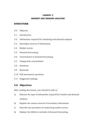 LESSON: 3
MARKET AND DEMAND ANALYSIS
STRUCTURE
3.0 Objective
3.1. Introduction
3.2. Information required for marketing and demand analysis
3.3. Secondary sources of information
3.4. Market survey
3.5. Demand forecasting
3.6. Uncertainties in demand forecasting
3.7. Coping with uncertainties
3.8 Summary
3.9 Keywords
3.10 Self assessment questions
3.11 Suggested readings
3.0 Objectives
After reading this lesson, you should be able to
a) Discuss the type of information required for market and demand
analysis.
b) Explain the various sources of secondary information.
c) Describe the procedure of conducting market survey.
d) Explain the different methods of demand forecasting.
 