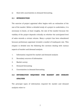 e) Deal with uncertainties in demand forecasting.
3.1 INTRODUCTION
The exercise of project appraisal often begins with an estimation of the
size of the market. Before a detailed study of a project is undertaken, it is
necessary to know, at least roughly, the size of the market because the
viability of the project depends critically on whether the anticipated level
of sales exceeds a certain volume. Many a project has been abandoned
because preliminary appraisal revealed a market of inadequate size. This
chapter is divided into the following five sections dealing with various
aspects of market and demand analysis.
1. Information required for market and demand analysis
2. Secondary sources of information
3. Market survey
4. Demand forecasting
5. Uncertainties in demand forecasting
3.2 INFORMATION REQUIRED FOR MARKET AND DEMAND
ANALYSIS
The principal types of information required for market and demand
analysis relate to-
2
 