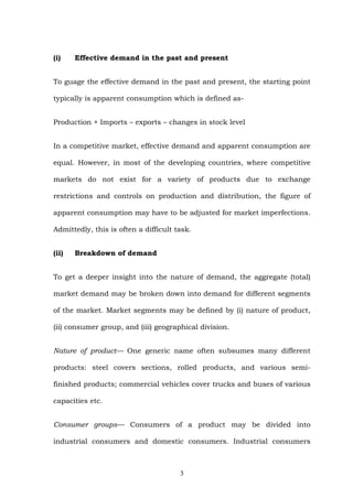 (i) Effective demand in the past and present
To guage the effective demand in the past and present, the starting point
typically is apparent consumption which is defined as-
Production + Imports – exports – changes in stock level
In a competitive market, effective demand and apparent consumption are
equal. However, in most of the developing countries, where competitive
markets do not exist for a variety of products due to exchange
restrictions and controls on production and distribution, the figure of
apparent consumption may have to be adjusted for market imperfections.
Admittedly, this is often a difficult task.
(ii) Breakdown of demand
To get a deeper insight into the nature of demand, the aggregate (total)
market demand may be broken down into demand for different segments
of the market. Market segments may be defined by (i) nature of product,
(ii) consumer group, and (iii) geographical division.
Nature of product— One generic name often subsumes many different
products: steel covers sections, rolled products, and various semi-
finished products; commercial vehicles cover trucks and buses of various
capacities etc.
Consumer groups— Consumers of a product may be divided into
industrial consumers and domestic consumers. Industrial consumers
3
 
