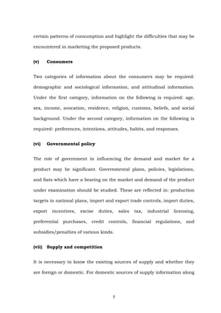 certain patterns of consumption and highlight the difficulties that may be
encountered in marketing the proposed products.
(v) Consumers
Two categories of information about the consumers may be required:
demographic and sociological information, and attitudinal information.
Under the first category, information on the following is required: age,
sex, income, avocation, residence, religion, customs, beliefs, and social
background. Under the second category, information on the following is
required- preferences, intentions, attitudes, habits, and responses.
(vi) Governmental policy
The role of government in influencing the demand and market for a
product may be significant. Governmental plans, policies, legislations,
and fiats which have a bearing on the market and demand of the product
under examination should be studied. These are reflected in: production
targets in national plans, import and export trade controls, import duties,
export incentives, excise duties, sales tax, industrial licensing,
preferential purchases, credit controls, financial regulations, and
subsidies/penalties of various kinds.
(vii) Supply and competition
It is necessary to know the existing sources of supply and whether they
are foreign or domestic. For domestic sources of supply information along
5
 
