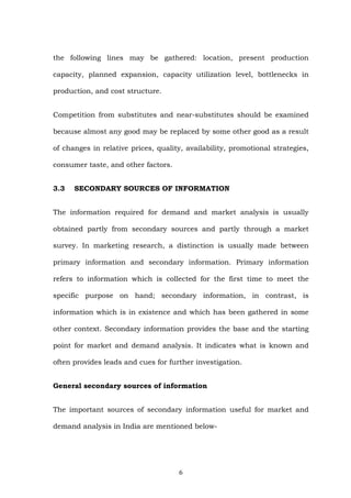 the following lines may be gathered: location, present production
capacity, planned expansion, capacity utilization level, bottlenecks in
production, and cost structure.
Competition from substitutes and near-substitutes should be examined
because almost any good may be replaced by some other good as a result
of changes in relative prices, quality, availability, promotional strategies,
consumer taste, and other factors.
3.3 SECONDARY SOURCES OF INFORMATION
The information required for demand and market analysis is usually
obtained partly from secondary sources and partly through a market
survey. In marketing research, a distinction is usually made between
primary information and secondary information. Primary information
refers to information which is collected for the first time to meet the
specific purpose on hand; secondary information, in contrast, is
information which is in existence and which has been gathered in some
other context. Secondary information provides the base and the starting
point for market and demand analysis. It indicates what is known and
often provides leads and cues for further investigation.
General secondary sources of information
The important sources of secondary information useful for market and
demand analysis in India are mentioned below-
6
 