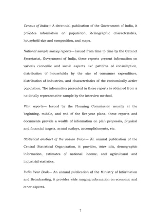 Census of India— A decennial publication of the Government of India, it
provides information on population, demographic characteristics,
household size and composition, and maps.
National sample survey reports— Issued from time to time by the Cabinet
Secretariat, Government of India, these reports present information on
various economic and social aspects like patterns of consumption,
distribution of households by the size of consumer expenditure,
distribution of industries, and characteristics of the economically active
population. The information presented in these reports is obtained from a
nationally representative sample by the interview method.
Plan reports— Issued by the Planning Commission usually at the
beginning, middle, and end of the five-year plans, these reports and
documents provide a wealth of information on plan proposals, physical
and financial targets, actual outlays, accomplishments, etc.
Statistical abstract of the Indian Union— An annual publication of the
Central Statistical Organisation, it provides, inter alia, demographic
information, estimates of national income, and agricultural and
industrial statistics.
India Year Book— An annual publication of the Ministry of Information
and Broadcasting, it provides wide ranging information on economic and
other aspects.
7
 
