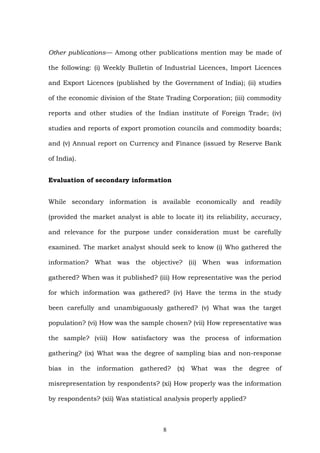 Other publications— Among other publications mention may be made of
the following: (i) Weekly Bulletin of Industrial Licences, Import Licences
and Export Licences (published by the Government of India); (ii) studies
of the economic division of the State Trading Corporation; (iii) commodity
reports and other studies of the Indian institute of Foreign Trade; (iv)
studies and reports of export promotion councils and commodity boards;
and (v) Annual report on Currency and Finance (issued by Reserve Bank
of India).
Evaluation of secondary information
While secondary information is available economically and readily
(provided the market analyst is able to locate it) its reliability, accuracy,
and relevance for the purpose under consideration must be carefully
examined. The market analyst should seek to know (i) Who gathered the
information? What was the objective? (ii) When was information
gathered? When was it published? (iii) How representative was the period
for which information was gathered? (iv) Have the terms in the study
been carefully and unambiguously gathered? (v) What was the target
population? (vi) How was the sample chosen? (vii) How representative was
the sample? (viii) How satisfactory was the process of information
gathering? (ix) What was the degree of sampling bias and non-response
bias in the information gathered? (x) What was the degree of
misrepresentation by respondents? (xi) How properly was the information
by respondents? (xii) Was statistical analysis properly applied?
8
 