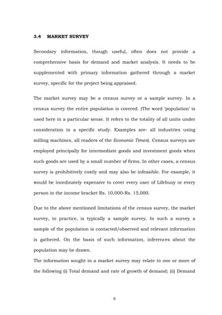 3.4 MARKET SURVEY
Secondary information, though useful, often does not provide a
comprehensive basis for demand and market analysis. It needs to be
supplemented with primary information gathered through a market
survey, specific for the project being appraised.
The market survey may be a census survey or a sample survey. In a
census survey the entire population is covered. (The word ‘population’ is
used here in a particular sense. It refers to the totality of all units under
consideration in a specific study. Examples are- all industries using
milling machines, all readers of the Economic Times). Census surveys are
employed principally for intermediate goods and investment goods when
such goods are used by a small number of firms. In other cases, a census
survey is prohibitively costly and may also be infeasible. For example, it
would be inordinately expensive to cover every user of Lifebuoy or every
person in the income bracket Rs. 10,000-Rs. 15,000.
Due to the above mentioned limitations of the census survey, the market
survey, in practice, is typically a sample survey. In such a survey a
sample of the population is contacted/observed and relevant information
is gathered. On the basis of such information, inferences about the
population may be drawn.
The information sought in a market survey may relate to one or more of
the following (i) Total demand and rate of growth of demand; (ii) Demand
9
 