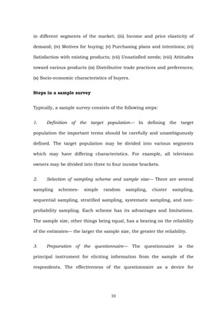 in different segments of the market; (iii) Income and price elasticity of
demand; (iv) Motives for buying; (v) Purchasing plans and intentions; (vi)
Satisfaction with existing products; (vii) Unsatisfied needs; (viii) Attitudes
toward various products (ix) Distributive trade practices and preferences;
(x) Socio-economic characteristics of buyers.
Steps in a sample survey
Typically, a sample survey consists of the following steps:
1. Definition of the target population— In defining the target
population the important terms should be carefully and unambiguously
defined. The target population may be divided into various segments
which may have differing characteristics. For example, all television
owners may be divided into three to four income brackets.
2. Selection of sampling scheme and sample size— There are several
sampling schemes- simple random sampling, cluster sampling,
sequential sampling, stratified sampling, systematic sampling, and non-
probability sampling. Each scheme has its advantages and limitations.
The sample size, other things being equal, has a bearing on the reliability
of the estimates— the larger the sample size, the greater the reliability.
3. Preparation of the questionnaire— The questionnaire is the
principal instrument for eliciting information from the sample of the
respondents. The effectiveness of the questionnaire as a device for
10
 