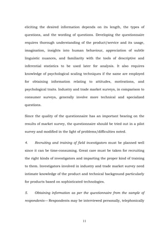 eliciting the desired information depends on its length, the types of
questions, and the wording of questions. Developing the questionnaire
requires thorough understanding of the product/service and its usage,
imagination, insights into human behaviour, appreciation of subtle
linguistic nuances, and familiarity with the tools of descriptive and
inferential statistics to be used later for analysis. It also requires
knowledge of psychological scaling techniques if the same are employed
for obtaining information relating to attitudes, motivations, and
psychological traits. Industry and trade market surveys, in comparison to
consumer surveys, generally involve more technical and specialized
questions.
Since the quality of the questionnaire has an important bearing on the
results of market survey, the questionnaire should be tried out in a pilot
survey and modified in the light of problems/difficulties noted.
4. Recruiting and training of field investigators must be planned well
since it can be time-consuming. Great care must be taken for recruiting
the right kinds of investigators and imparting the proper kind of training
to them. Investigators involved in industry and trade market survey need
intimate knowledge of the product and technical background particularly
for products based on sophisticated technologies.
5. Obtaining information as per the questionnaire from the sample of
respondents— Respondents may be interviewed personally, telephonically
11
 