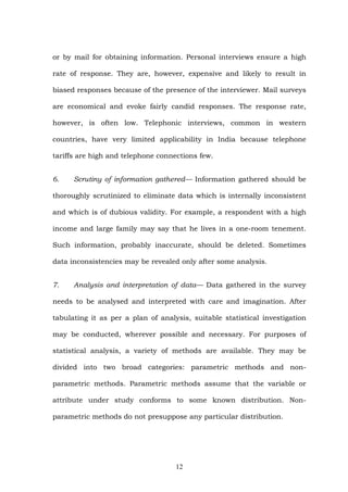 or by mail for obtaining information. Personal interviews ensure a high
rate of response. They are, however, expensive and likely to result in
biased responses because of the presence of the interviewer. Mail surveys
are economical and evoke fairly candid responses. The response rate,
however, is often low. Telephonic interviews, common in western
countries, have very limited applicability in India because telephone
tariffs are high and telephone connections few.
6. Scrutiny of information gathered— Information gathered should be
thoroughly scrutinized to eliminate data which is internally inconsistent
and which is of dubious validity. For example, a respondent with a high
income and large family may say that he lives in a one-room tenement.
Such information, probably inaccurate, should be deleted. Sometimes
data inconsistencies may be revealed only after some analysis.
7. Analysis and interpretation of data— Data gathered in the survey
needs to be analysed and interpreted with care and imagination. After
tabulating it as per a plan of analysis, suitable statistical investigation
may be conducted, wherever possible and necessary. For purposes of
statistical analysis, a variety of methods are available. They may be
divided into two broad categories: parametric methods and non-
parametric methods. Parametric methods assume that the variable or
attribute under study conforms to some known distribution. Non-
parametric methods do not presuppose any particular distribution.
12
 