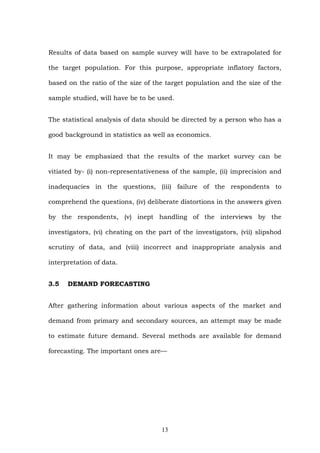 Results of data based on sample survey will have to be extrapolated for
the target population. For this purpose, appropriate inflatory factors,
based on the ratio of the size of the target population and the size of the
sample studied, will have be to be used.
The statistical analysis of data should be directed by a person who has a
good background in statistics as well as economics.
It may be emphasized that the results of the market survey can be
vitiated by- (i) non-representativeness of the sample, (ii) imprecision and
inadequacies in the questions, (iii) failure of the respondents to
comprehend the questions, (iv) deliberate distortions in the answers given
by the respondents, (v) inept handling of the interviews by the
investigators, (vi) cheating on the part of the investigators, (vii) slipshod
scrutiny of data, and (viii) incorrect and inappropriate analysis and
interpretation of data.
3.5 DEMAND FORECASTING
After gathering information about various aspects of the market and
demand from primary and secondary sources, an attempt may be made
to estimate future demand. Several methods are available for demand
forecasting. The important ones are—
13
 