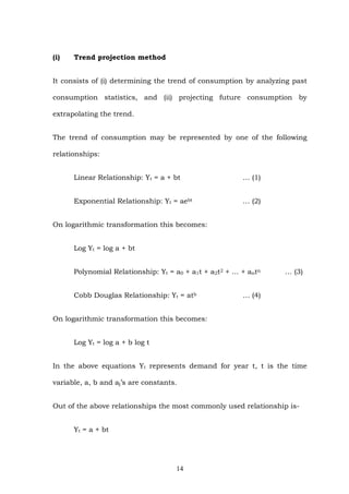 (i) Trend projection method
It consists of (i) determining the trend of consumption by analyzing past
consumption statistics, and (ii) projecting future consumption by
extrapolating the trend.
The trend of consumption may be represented by one of the following
relationships:
Linear Relationship: Yt = a + bt … (1)
Exponential Relationship: Yt = aebt … (2)
On logarithmic transformation this becomes:
Log Yt = log a + bt
Polynomial Relationship: Yt = a0 + a1t + a2t2 + … + antn … (3)
Cobb Douglas Relationship: Yt = atb … (4)
On logarithmic transformation this becomes:
Log Yt = log a + b log t
In the above equations Yt represents demand for year t, t is the time
variable, a, b and aj’s are constants.
Out of the above relationships the most commonly used relationship is-
Yt = a + bt
14
 