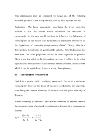This relationship may be estimated by using one of the following
methods: (i) visual curve fitting method, and (ii) least squares method.
Evaluation— The basic assumption underlying the trend projection
method is that the factors which influenced the behaviour of
consumption in the past would continue to influence the behaviour of
consumption in the future. This hypothesis is sometimes referred to as
the hypothesis of “mutually compensating effects”. Clearly, this is a
deterministic hypothesis of questionable validity. Notwithstanding this
weakness, the trend projection method is used popularly in practice.
Often a starting point in the forecasting exercise, it is likely to be relied
upon heavily when no other viable method seems available. The ease with
which it can be applied may induce a sense of complacency.
(ii) Consumption level method
Useful for a product which is directly consumed, this method estimates
consumption level on the basis of elasticity coefficients, the important
ones being the income elasticity of demand and the price elasticity of
demand.
Income elasticity of demand— The income elasticity of demand reflects
the responsiveness of demand to variations in income. It is measured as
follows:
Q2 – Q1 I1 + I2
E1 = ———— × ———
I2 – I1 Q2 + Q1
15
 