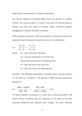Projected per capita demand × Projected population
The income elasticity of demand differs from one product to another.
Further, for a given product, it tends to vary from one income group to
another and from one region to another. Hence, wherever possible,
disaggregative analysis should be attempted.
Price elasticity of demand— The price elasticity of demand measures the
responsiveness of demand to variations in price. It is defined as—
Q2 – Q1 P1 + P2
Ep = ———— × ———
P2 – P1 Q2 + Q1
Where, Ep = price elasticity of demand
Q1 = quantity demanded in the base year
Q2 quantity demanded in the following year
P1 = price per unit in the base year
P2 = price per unit in the following year
Example— The following information is available about a certain product:
P1 = Rs. 600, Q1 = 10,000, P2 = Rs. 800, Q2 = 9,000. The price elasticity of
demand is:
9000 – 10,000 600 + 800
Ep = ——————— × ——————— = - 0.37
800 - 500 9,000 + 10,000
The price elasticity of demand is a useful tool in demand analysis. The
future volume of demand may be estimated on the basis of the price
elasticity coefficient and expected price change. The price elasticity
17
 
